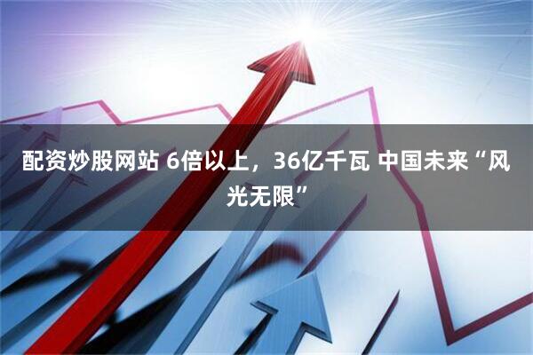 配资炒股网站 6倍以上，36亿千瓦 中国未来“风光无限”