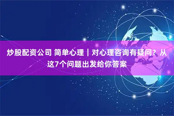 炒股配资公司 简单心理｜对心理咨询有疑问？从这7个问题出发给你答案