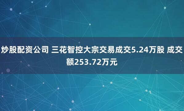 炒股配资公司 三花智控大宗交易成交5.24万股 成交额253.72万元