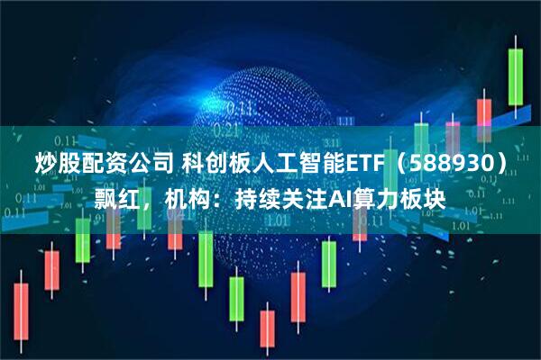 炒股配资公司 科创板人工智能ETF（588930）飘红，机构：持续关注AI算力板块