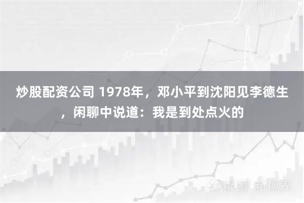 炒股配资公司 1978年，邓小平到沈阳见李德生，闲聊中说道：我是到处点火的