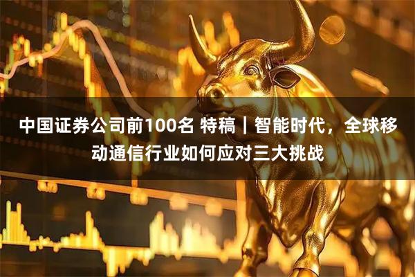 中国证券公司前100名 特稿|智能时代,全球移动通信行业如何应对三大挑战