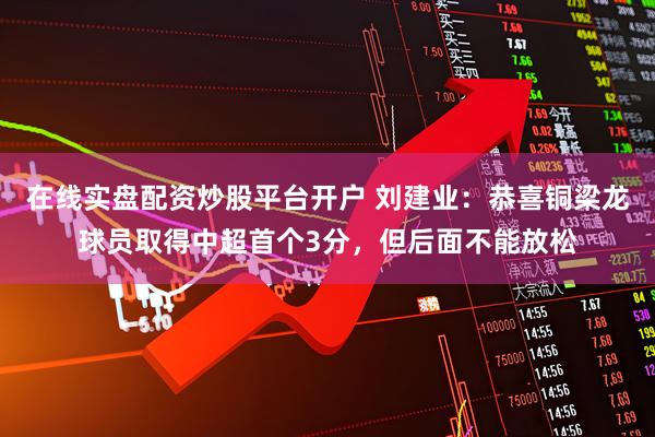 在线实盘配资炒股平台开户 刘建业：恭喜铜梁龙球员取得中超首个3分，但后面不能放松