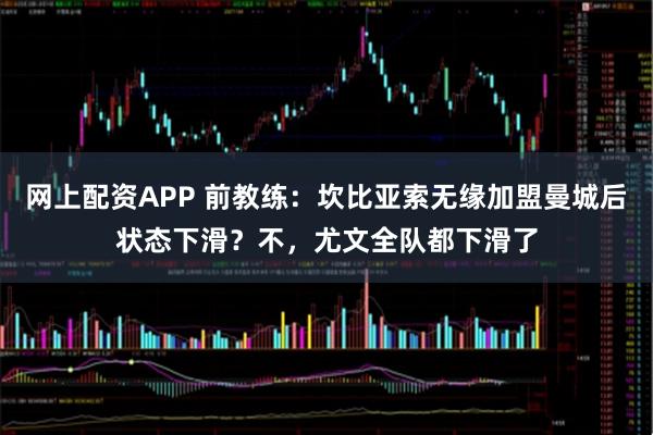 网上配资APP 前教练:坎比亚索无缘加盟曼城后状态下滑?不,尤文全队都下滑了