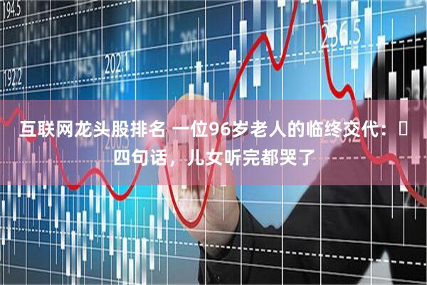 互联网龙头股排名 一位96岁老人的临终交代：​四句话，儿女听完都哭了