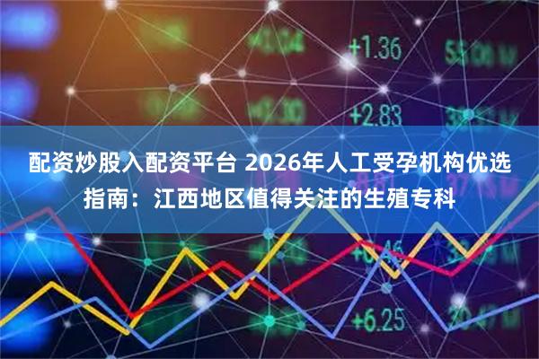 配资炒股入配资平台 2026年人工受孕机构优选指南：江西地区值得关注的生殖专科